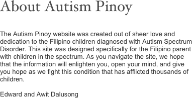 About Autism Pinoy


The Autism Pinoy website was created out of sheer love and dedication to the Filipino children diagnosed with Autism Spectrum Disorder. This site was designed specifically for the Filipino parent with children in the spectrum. As you navigate the site, we hope that the information will enlighten you, open your mind, and give you hope as we fight this condition that has afflicted thousands of children.

Edward and Awit Dalusong



