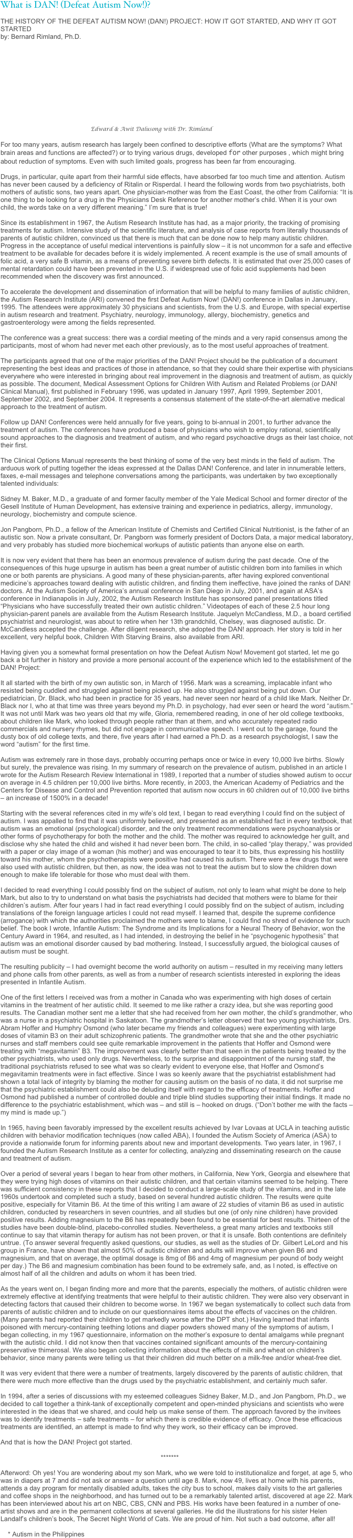 What is DAN! (Defeat Autism Now!)?

THE HISTORY OF THE DEFEAT AUTISM NOW! (DAN!) PROJECT: HOW IT GOT STARTED, AND WHY IT GOT STARTED
by: Bernard Rimland, Ph.D.











                                                 Edward & Awit Dalusong with Dr. Rimland

For too many years, autism research has largely been confined to descriptive efforts (What are the symptoms? What brain areas and functions are affected?) or to trying various drugs, developed for other purposes , which might bring about reduction of symptoms. Even with such limited goals, progress has been far from encouraging.

Drugs, in particular, quite apart from their harmful side effects, have absorbed far too much time and attention. Autism has never been caused by a deficiency of Ritalin or Risperdal. I heard the following words from two psychiatrists, both mothers of autistic sons, two years apart. One physician-mother was from the East Coast, the other from California: “It is one thing to be looking for a drug in the Physicians Desk Reference for another mother’s child. When it is your own child, the words take on a very different meaning.” I’m sure that is true!

Since its establishment in 1967, the Autism Research Institute has had, as a major priority, the tracking of promising treatments for autism. Intensive study of the scientific literature, and analysis of case reports from literally thousands of parents of autistic children, convinced us that there is much that can be done now to help many autistic children. Progress in the acceptance of useful medical interventions is painfully slow – it is not uncommon for a safe and effective treatment to be available for decades before it is widely implemented. A recent example is the use of small amounts of folic acid, a very safe B vitamin, as a means of preventing severe birth defects. It is estimated that over 25,000 cases of mental retardation could have been prevented in the U.S. if widespread use of folic acid supplements had been recommended when the discovery was first announced.

To accelerate the development and dissemination of information that will be helpful to many families of autistic children, the Autism Research Institute (ARI) convened the first Defeat Autism Now! (DAN!) conference in Dallas in January, 1995. The attendees were approximately 30 physicians and scientists, from the U.S. and Europe, with special expertise in autism research and treatment. Psychiatry, neurology, immunology, allergy, biochemistry, genetics and gastroenterology were among the fields represented.

The conference was a great success: there was a cordial meeting of the minds and a very rapid consensus among the participants, most of whom had never met each other previously, as to the most useful approaches of treatment.

The participants agreed that one of the major priorities of the DAN! Project should be the publication of a document representing the best ideas and practices of those in attendance, so that they could share their expertise with physicians everywhere who were interested in bringing about real improvement in the diagnosis and treatment of autism, as quickly as possible. The document, Medical Assessment Options for Children With Autism and Related Problems (or DAN! Clinical Manual), first published in February 1996, was updated in January 1997, April 1999, September 2001, September 2002, and September 2004. It represents a consensus statement of the state-of-the-art alernative medical approach to the treatment of autism.

Follow up DAN! Conferences were held annually for five years, going to bi-annual in 2001, to further advance the treatment of autism. The conferences have produced a base of physicians who wish to employ rational, scientifically sound approaches to the diagnosis and treatment of autism, and who regard psychoactive drugs as their last choice, not their first.

The Clinical Options Manual represents the best thinking of some of the very best minds in the field of autism. The arduous work of putting together the ideas expressed at the Dallas DAN! Conference, and later in innumerable letters, faxes, e-mail messages and telephone conversations among the participants, was undertaken by two exceptionally talented individuals:

Sidney M. Baker, M.D., a graduate of and former faculty member of the Yale Medical School and former director of the Gesell Institute of Human Development, has extensive training and experience in pediatrics, allergy, immunology, neurology, biochemistry and compute science.

Jon Pangborn, Ph.D., a fellow of the American Institute of Chemists and Certified Clinical Nutritionist, is the father of an autistic son. Now a private consultant, Dr. Pangborn was formerly president of Doctors Data, a major medical laboratory, and very probably has studied more biochemical workups of autistic patients than anyone else on earth.

It is now very evident that there has been an enormous prevalence of autism during the past decade. One of the consequences of this huge upsurge in autism has been a great number of autistic children born into families in which one or both parents are physicians. A good many of these physician-parents, after having explored conventional medicine’s approaches toward dealing with autistic children, and finding them ineffective, have joined the ranks of DAN! doctors. At the Autism Society of America’s annual conference in San Diego in July, 2001, and again at ASA’s conference in Indianapolis in July, 2002, the Autism Research Institute has sponsored panel presentations titled “Physicians who have successfully treated their own autistic children.” Videotapes of each of these 2.5 hour long physician-parent panels are available from the Autism Research Institute. Jaquelyn McCandless, M.D., a board certified psychiatrist and neurologist, was about to retire when her 13th grandchild, Chelsey, was diagnosed autistic. Dr. McCandless accepted the challenge. After diligent research, she adopted the DAN! approach. Her story is told in her excellent, very helpful book, Children With Starving Brains, also available from ARI.

Having given you a somewhat formal presentation on how the Defeat Autism Now! Movement got started, let me go back a bit further in history and provide a more personal account of the experience which led to the establishment of the DAN! Project:

It all started with the birth of my own autistic son, in March of 1956. Mark was a screaming, implacable infant who resisted being cuddled and struggled against being picked up. He also struggled against being put down. Our pediatrician, Dr. Black, who had been in practice for 35 years, had never seen nor heard of a child like Mark. Neither Dr. Black nor I, who at that time was three years beyond my Ph.D. in psychology, had ever seen or heard the word “autism.” It was not until Mark was two years old that my wife, Gloria, remembered reading, in one of her old college textbooks, about children like Mark, who looked through people rather than at them, and who accurately repeated radio commercials and nursery rhymes, but did not engage in communicative speech. I went out to the garage, found the dusty box of old college texts, and there, five years after I had earned a Ph.D. as a research psychologist, I saw the word “autism” for the first time.

Autism was extremely rare in those days, probably occurring perhaps once or twice in every 10,000 live births. Slowly but surely, the prevalence was rising. In my summary of research on the prevalence of autism, published in an article I wrote for the Autism Research Review International in 1989, I reported that a number of studies showed autism to occur on average in 4.5 children per 10,000 live births. More recently, in 2003, the American Academy of Pediatrics and the Centers for Disease and Control and Prevention reported that autism now occurs in 60 children out of 10,000 live births – an increase of 1500% in a decade!

Starting with the several references cited in my wife’s old text, I began to read everything I could find on the subject of autism. I was appalled to find that it was uniformly believed, and presented as an established fact in every textbook, that autism was an emotional (psychological) disorder, and the only treatment recommendations were psychoanalysis or other forms of psychotherapy for both the mother and the child. The mother was required to acknowledge her guilt, and disclose why she hated the child and wished it had never been born. The child, in so-called “play therapy,” was provided with a paper or clay image of a woman (his mother) and was encouraged to tear it to bits, thus expressing his hostility toward his mother, whom the psychotherapists were positive had caused his autism. There were a few drugs that were also used with autistic children, but then, as now, the idea was not to treat the autism but to slow the children down enough to make life tolerable for those who must deal with them.

I decided to read everything I could possibly find on the subject of autism, not only to learn what might be done to help Mark, but also to try to understand on what basis the psychiatrists had decided that mothers were to blame for their children’s autism. After four years I had in fact read everything I could possibly find on the subject of autism, including translations of the foreign language articles I could not read myself. I learned that, despite the supreme confidence (arrogance) with which the authorities proclaimed the mothers were to blame, I could find no shred of evidence for such belief. The book I wrote, Infantile Autism: The Syndrome and its Implications for a Neural Theory of Behavior, won the Century Award in 1964, and resulted, as I had intended, in destroying the belief in he “psychogenic hypothesis” that autism was an emotional disorder caused by bad mothering. Instead, I successfully argued, the biological causes of autism must be sought.

The resulting publicity – I had overnight become the world authority on autism – resulted in my receiving many letters and phone calls from other parents, as well as from a number of research scientists interested in exploring the ideas presented in Infantile Autism.

One of the first letters I received was from a mother in Canada who was experimenting with high doses of certain vitamins in the treatment of her autistic child. It seemed to me like rather a crazy idea, but she was reporting good results. The Canadian mother sent me a letter that she had received from her own mother, the child’s grandmother, who was a nurse in a psychiatric hospital in Saskatoon. The grandmother’s letter observed that two young psychiatrists, Drs. Abram Hoffer and Humphry Osmond (who later became my friends and colleagues) were experimenting with large doses of vitamin B3 on their adult schizophrenic patients. The grandmother wrote that she and the other psychiatric nurses and staff members could see quite remarkable improvement in the patients that Hoffer and Osmond were treating with “megavitamin” B3. The improvement was clearly better than that seen in the patients being treated by the other psychiatrists, who used only drugs. Nevertheless, to the surprise and disappointment of the nursing staff, the traditional psychiatrists refused to see what was so clearly evident to everyone else, that Hoffer and Osmond’s megavitamin treatments were in fact effective. Since I was so keenly aware that the psychiatrist establishment had shown a total lack of integrity by blaming the mother for causing autism on the basis of no data, it did not surprise me that the psychiatric establishment could also be deluding itself with regard to the efficacy of treatments. Hoffer and Osmond had published a number of controlled double and triple blind studies supporting their initial findings. It made no difference to the psychiatric establishment, which was – and still is – hooked on drugs. (“Don’t bother me with the facts – my mind is made up.”)

In 1965, having been favorably impressed by the excellent results achieved by Ivar Lovaas at UCLA in teaching autistic children with behavior modification techniques (now called ABA), I founded the Autism Society of America (ASA) to provide a nationwide forum for informing parents about new and important developments. Two years later, in 1967, I founded the Autism Research Institute as a center for collecting, analyzing and disseminating research on the cause and treatment of autism.

Over a period of several years I began to hear from other mothers, in California, New York, Georgia and elsewhere that they were trying high doses of vitamins on their autistic children, and that certain vitamins seemed to be helping. There was sufficient consistency in these reports that I decided to conduct a large-scale study of the vitamins, and in the late 1960s undertook and completed such a study, based on several hundred autistic children. The results were quite positive, especially for Vitamin B6. At the time of this writing I am aware of 22 studies of vitamin B6 as used in autistic children, conducted by researchers in seven countries, and all studies but one (of only nine children) have provided positive results. Adding magnesium to the B6 has repeatedly been found to be essential for best results. Thirteen of the studies have been double-blind, placebo-conrolled studies. Nevertheless, a great many articles and textbooks still continue to say that vitamin therapy for autism has not been proven, or that it is unsafe. Both contentions are definitely untrue. (To answer several frequently asked questions, our studies, as well as the studies of Dr. Gilbert LeLord and his group in France, have shown that almost 50% of autistic children and adults will improve when given B6 and magnesium, and that on average, the optimal dosage is 8mg of B6 and 4mg of magnesium per pound of body weight per day.) The B6 and magnesium combination has been found to be extremely safe, and, as I noted, is effective on almost half of all the children and adults on whom it has been tried.

As the years went on, I began finding more and more that the parents, especially the mothers, of autistic children were extremely effective at identifying treatments that were helpful to their autistic children. They were also very observant in detecting factors that caused their children to become worse. In 1967 we began systematically to collect such data from parents of autistic children and to include on our questionnaires items about the effects of vaccines on the children. (Many parents had reported their children to get markedly worse after the DPT shot.) Having learned that infants poisoned with mercury-containing teething lotions and diaper powders showed many of the symptoms of autism, I began collecting, in my 1967 questionnaire, information on the mother’s exposure to dental amalgams while pregnant with the autistic child. I did not know then that vaccines contained significant amounts of the mercury-containing preservative thimerosal. We also began collecting information about the effects of milk and wheat on children’s behavior, since many parents were telling us that their children did much better on a milk-free and/or wheat-free diet.

It was very evident that there were a number of treatments, largely discovered by the parents of autistic children, that there were much more effective than the drugs used by the psychiatric establishment, and certainly much safer.

In 1994, after a series of discussions with my esteemed colleagues Sidney Baker, M.D., and Jon Pangborn, Ph.D., we decided to call together a think-tank of exceptionally competent and open-minded physicians and scientists who were interested in the ideas that we shared, and could help us make sense of them. The approach favored by the invitees was to identify treatments – safe treatments – for which there is credible evidence of efficacy. Once these efficacious treatments are identified, an attempt is made to find why they work, so their efficacy can be improved.

And that is how the DAN! Project got started.

                                                                                       *******

Afterword: Oh yes! You are wondering about my son Mark, who we were told to institutionalize and forget, at age 5, who was in diapers at 7 and did not ask or answer a question until age 8. Mark, now 49, lives at home with his parents, attends a day program for mentally disabled adults, takes the city bus to school, makes daily visits to the art galleries and coffee shops in the neighborhood, and has turned out to be a remarkably talented artist, discovered at age 22. Mark has been interviewed about his art on NBC, CBS, CNN and PBS. His works have been featured in a number of one-artist shows and are in the permanent collections at several galleries. He did the illustrations for his sister Helen Landalf’s children’s book, The Secret Night World of Cats. We are proud of him. Not such a bad outcome, after all!

    * Autism in the Philippines