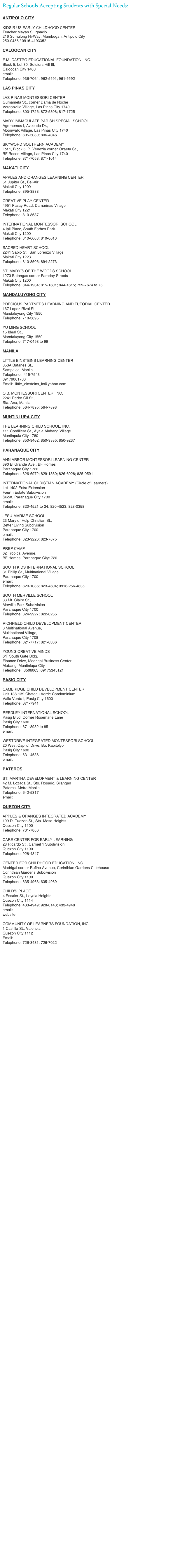 Regular Schools Accepting Students with Special Needs:

ANTIPOLO CITY

KIDS R US EARLY CHILDHOOD CENTER 
Teacher Mayan S. Ignacio
216 Sumulong Hi-Way, Mambugan, Antipolo City
250-0488 / 0916-4193352

CALOOCAN CITY

E.M. CASTRO EDUCATIONAL FOUNDATION, INC.
Block 5, Lot 30, Soldiers Hill III,
Caloocan City 1400
email: emcefinc@yahoo.com
Telephone: 936-7064; 962-5591; 961-5592

LAS PINAS CITY

LAS PINAS MONTESSORI CENTER
Gumamela St., corner Dama de Noche
Vergonville Village, Las Pinas City 1740
Telephone: 800-1726; 872-5808; 817-1725

MARY IMMACULATE PARISH SPECIAL SCHOOL
Agrohomes I, Avocado Dr.,
Moonwalk Village, Las Pinas City 1740
Telephone: 805-5080; 806-4046

SKYWORD SOUTHERN ACADEMY
Lot 1, Block 5, P. Venezia corner Ozaeta St.,
BF Resort Village, Las Pinas City 1740
Telephone: 871-7058; 871-1014

MAKATI CITY

APPLES AND ORANGES LEARNING CENTER
51 Jupiter St., Bel-Air
Makati City 1209
Telephone: 895-3838

CREATIVE PLAY CENTER
4951 Pasay Road. Damarinas Village
Makati City 1221
Telephone: 810-8637

INTERNATIONAL MONTESSORI SCHOOL
4 Ipil Place, South Forbes Park.
Makati City 1200
Telephone: 810-6608; 810-6613

SACRED HEART SCHOOL
2241 Sabio St., San Lorenzo Village
Makati City 1223
Telephone: 810-8506; 894-2273

ST. MARYíS OF THE WOODS SCHOOL
1273 Batangas corner Faraday Streets
Makati City 1200
Telephone: 844-1934; 815-1601; 844-1615; 729-7674 to 75

MANDALUYONG CITY

PRECIOUS PARTNERS LEARNING AND TUTORIAL CENTER
167 Lopez Rizal St.,
Mandaluyong City 1550
Telephone: 718-3895

YU MING SCHOOL
15 Ideal St.,
Mandaluyong City 1550
Telephone: 717-0498 to 99

MANILA

LITTLE EINSTEINS LEARNING CENTER
853A Batanes St., 
Sampaloc, Manila
Telephone:  415-7543
09179061783
Email:  little_einsteins_lc@yahoo.com

O.B. MONTESSORI CENTER, INC.
2241 Pedro Gil St.,
Sta. Ana, Manila
Telephone: 564-7895; 564-7898

MUNTINLUPA CITY

THE LEARNING CHILD SCHOOL, INC.
111 Cordillera St., Ayala Alabang Village
Muntinpula City 1780
Telephone: 850-9462; 850-9335; 850-9237

PARANAQUE CITY

ANN ARBOR MONTESSORI LEARNING CENTER
390 El Grande Ave., BF Homes
Paranaque City 1720
Telephone: 826-6972; 829-1860; 826-6028; 825-0591

INTERNATIONAL CHRISTIAN ACADEMY (Circle of Learners)
Lot 1402 Extra Extension
Fourth Estate Subdivision
Sucat, Paranaque City 1700
email: ica_manila@yahoo.com
Telephone: 820-4521 to 24; 820-4523; 828-0358

JESU-MARIAE SCHOOL
23 Mary of Help Christian St.,
Better Living Subdivision
Paranaque City 1700
email: mgjms@pldtdsl.net
Telephone: 823-9226; 823-7875

PREP CAMP
62 Tropical Avenue,
BF Homes, Paranaque City1720

SOUTH KIDS INTERNATIONAL SCHOOL
31 Philip St., Multinational Village
Paranaque Ctiy 1700
email: chrissyroa@yahoo.com
Telephone: 820-1086; 823-4604; 0916-256-4835

SOUTH MERVILLE SCHOOL
33 Mt. Claire St.,
Merville Park Subdivision
Paranaque City 1700
Telephone: 824-9927; 822-0255

RICHFIELD CHILD DEVELOPMENT CENTER
3 Multinational Avenue,
Multinational Village,
Paranaque City 1708
Telephone: 821-7717; 821-6336
          
YOUNG CREATIVE MINDS
6/F South Gate Bldg.
Finance Drive, Madrigal Business Center
Alabang, Muntinlupa City
Telephone:  8506063; 09175345121

PASIG CITY

CAMBRIDGE CHILD DEVELOPMENT CENTER
Unit 138-139 Chateau Verde Condominium
Valle Verde I, Pasig City 1600
Telephone: 671-7941

REEDLEY INTERNATIONAL SCHOOL
Pasig Blvd. Corner Rosemarie Lane
Pasig City 1600
Telephone: 671-8982 to 85
email: ris@reedleyschool.com; reedley_ris@yahoo.com

WESTDRIVE INTEGRATED MONTESSORI SCHOOL
20 West Capitol Drive, Bo. Kapitolyo
Pasig City 1600
Telephone: 631-4536
email: westschool@yahoo.com

PATEROS

ST. MARTHA DEVELOPMENT & LEARNING CENTER
42 M. Lozada St., Sto. Rosario, Silangan
Pateros, Metro Manila
Telephone: 642-5317
email: yukari_dc@yahoo.com

QUEZON CITY

APPLES & ORANGES INTEGRATED ACADEMY
199 D. Tuazon St., Sta. Mesa Heights
Quezon City 1100
Telephone: 731-7886

CARE CENTER FOR EARLY LEARNING
28 Ricardo St., Carmel 1 Subdivision
Quezon City 1100
Telephone: 928-4847

CENTER FOR CHILDHOOD EDUCATION, INC.
Madrigal corner Rufino Avenue, Corinthian Gardens Clubhouse
Corinthian Gardens Subdivision
Quezon City 1100
Telephone: 635-4968; 635-4969

CHILD’S PLACE
4 Escaler St., Loyola Heights
Quezon City 1114
Telephone: 433-4949; 928-0143; 433-4948
email: mjoy@csi.com.ph
website: http://www.mi-childsplace.com.ph

COMMUNITY OF LEARNERS FOUNDATION, INC.
1 Castilla St., Valencia
Quezon City 1112
Email: colf@philonline.com
Telephone: 726-3431; 726-7022




