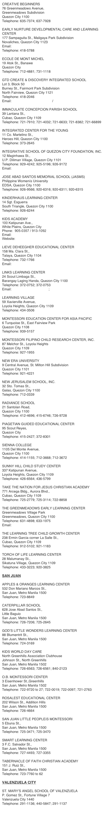 CREATIVE BEGINNERS
76 Greenmeadows Avenue,
Greenmeadows Subdivision
Quezon City 1100
Telephone: 635-7374; 637-7928

EARLY NURTURE DEVELOPMENTAL CARE AND LEARNING CENTER
177 Sampaguita St., Maligaya Park Subdivision
Novaliches, Quezon City 1123
Email: doreen17ph@yahoo.com
Telephone: 418-5788

ECOLE DE MONT MICHEL
19 Atok St., Banawe
Quezon City
Telephone: 712-4881; 731-1118

GTD CREATE & DISCOVERY INTEGRATED SCHOOL
Lot 3, Block 50
Burney St., Fairmont Park Subdivision
North Fairview, Quezon City 1121
Telephone: 418-2046
Email: tcamp_1997@yahoo.com / cdis_ccsn@yahoo.com

IMMACULATE CONCEPCION PARISH SCHOOL
39 Lantana St.,
Cubao, Quezon City 1109
Telephone: 721-7910; 721-4032; 721-6633; 721-8382; 721-66899

INTEGRATED CENTER FOR THE YOUNG
11 Co. Martelino St.,
Heroes Hill, Quezon City 1100
Telephone: 373-2645

INTEGRATIVE SCHOOL OF QUEZON CITY FOUNDATION, INC.
12 Maginhawa St.,
U.P. Diliman Village, Quezon City 1101
Telephone: 929-4242; 925-5196; 926-9172
Email: headway_school@yahoo.com

JOSE ABAD SANTOS MEMORIAL SCHOOL (JASMS)
Philippine Womenís University
EDSA, Quezon City 1100
Telephone: 926-9566; 920-6316; 920-6311; 920-6315

KINDERHAUS LEARNING CENTER
14 Sgt. Esguerra
South Triangle, Quezon City 1100
Telephone: 926-6244

KIDS ACADEMY 
100 Katipunan Ave., 
White Plains, Quezon City 
Phone:  905-0357 / 913-1092
Email:  info@kidsacademy.com.ph
Website:  www.kidsacademy.com.ph

LIEVE DEHEEGHER EDUCATIONAL CENTER
158 Ma. Clara St.,
Talaya, Quezon City 1104
Telephone: 732-1766
Email: chelle_arcilla03@yahoo.com

LINKS LEARNING CENTER
24 Scout Limbaga St.,
Barangay Laging Handa, Quezon City 1100
Telephone: 372-0752; 372-0753
Email: bridgelinks@tri-sys.com; lrr@pldtdsl.net

LEARNING VILLAGE
59 Xavierville Avenue,
Loyola Heights, Quezon City 1109
Telephone: 434-3506

MONTESSORI EDUCATION CENTER FOR ASIA PACIFIC
6 Turquoise St., East Fairview Park
Quezon City 1108
Telephone: 939-5157

MONTESSORI FILIPINO CHILD RESEARCH CENTER, INC.
87 Melchor St., Loyola Heights
Quezon City 1109
Telephone: 927-1955

NEW ERA UNIVERSITY
9 Central Avenue, St. Milton Hill Subdivision
Quezon City 1101
Telephone: 921-4221

NEW JERUSALEM SCHOOL, INC.
32 Sto. Tomas St.,
Galas, Quezon City 1100
Telephone: 712-0339

RADIANCE SCHOOL
21 Santolan Road,
Quezon City 1100
Telephone: 412-4696; 415-6746; 726-9728

PIAGETIAN GUIDED EDUCATIONAL CENTER
95 Scout Reyes,
Quezon City
Telephone: 415-2427; 372-8301

SIENNA COLLEGE
1105 Del Monte Avenue,
Quezon City 1100
Telephone: 414-1155; 712-3668; 712-3672

SUNNY HILL CHILD STUDY CENTER
337 Katipunan Avenue,
Loyola Heights, Quezon City 1109
Telephone: 426-6564; 436-5799

TAKE THE NATION FOR JESUS CHRISTIAN ACADEMY
771 Arcega Bldg., Aurora Blvd.,
Cubao, Quezon City 1109
Telephone: 725-2779; 725-3114; 722-8858

THE GREENMEADOWS EARLY LEARNING CENTER
Greenmeadows Village Park
Greenmeadows, Quezon City 1100
Telephone: 631-4898; 633-1975
Email: greenmeadows_center@yahoo.com

THE LEARNING TREE CHILD GROWTH CENTER
238 Ermin Garcia corner La Salle St.,
Cubao, Quezon City 1109
Telephone: 912-5102; 921-1183

TORCH OF LIFE LEARNING CENTER
28 Malumanay St.,
Sikatuna Village, Quezon City 1109
Telephone: 433-3223; 920-3825

SAN JUAN

APPLES & ORANGES LEARNING CENTER
532 Don Mariano Marcos St.,
San Juan, Metro Manila 1500
Telephone: 723-8849

CATERPILLAR SCHOOL
628 Jose Abad Santos St.,
Little Baguio
San Juan, Metro Manila 1500
Telephone: 726-7206; 725-2645

GOD’S LITTLE WONDERS LEARNING CENTER
88 Blumentrit St.,
San Juan, Metro Manila 1500
Telephone: 724-3169

KIDS WORLD DAY CARE
North Greenhills Association Clubhouse
Johnson St., North Greenhills
San Juan, Metro Manila 1502
Telephone: 726-6563; 726-6561; 840-2123

O.B. MONTESSORI CENTER
3 Eisenhower St.,Greenhills
San Juan, Metro Manila 1502
Telephone: 722-9720 to 27; 722-0019; 722-0097; 721-2763

ROSALEST EDUCATIONAL CENTER
202 Wilson St., Addition Hills
San Juan, Metro Manila 1500
Telephone: 726-4664

SAN JUAN LITTLE PEOPLEíS MONTESSORI
5 Ebuna St.,
San Juan, Metro Manila 1500
Telephone: 725-3471; 725-3470

SMART LEARNING CENTER
3 F.C. Salvador St.,
San Juan, Metro Manila 1500
Telephone: 727-4493; 727-3355

TABERNACLE OF FAITH CHRISTIAN ACADEMY
151 J. Ruiz St.,
San Juan, Metro Manila 1500
Telephone: 723-7760 to 62

VALENZUELA CITY

ST. MARY’S ANGEL SCHOOL OF VALENZUELA
P. Gomez St., Fortune Village 7
Valenzuela City 1440
Telephone: 291-1136; 440-5847; 291-1137

 
