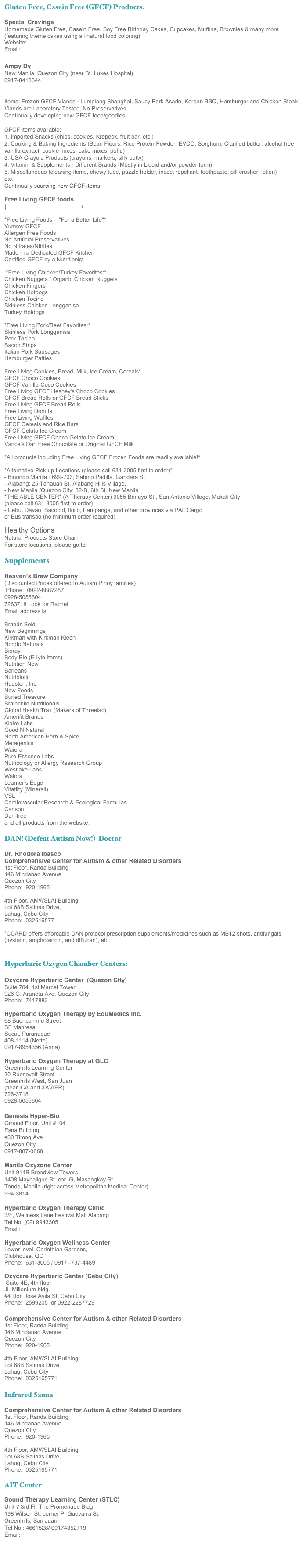 Gluten Free, Casein Free (GFCF) Products:

Special Cravings 
Homemade Gluten Free, Casein Free, Soy Free Birthday Cakes, Cupcakes, Muffins, Brownies & many more
(featuring theme cakes using all natural food coloring)
Website:  http://specialcravings.multiply.com
Email:  SpecialCravings@yahoo.com

Ampy Dy
New Manila, Quezon City (near St. Lukes Hospital)
0917-8413344
ultraampy@yahoo.com

Items: Frozen GFCF Viands - Lumpiang Shanghai, Saucy Pork Asado, Korean BBQ, Hamburger and Chicken Steak.
Viands are Laboratory Tested, No Preservatives.
Continually developing new GFCF food/goodies.

GFCF Items available:
1. Imported Snacks (chips, cookies, Kropeck, fruit bar, etc.)
2. Cooking & Baking Ingredients (Bean Flours, Rice Protein Powder, EVCO, Sorghum, Clarified butter, alcohol free vanilla extract, cookie mixes, cake mixes, pohu)
3. USA Crayola Products (crayons, markers, silly putty)
4. Vitamin & Supplements - Different Brands (Mostly in Liquid and/or powder form)
5. Miscellaneous (cleaning items, chewy tube, puzzle holder, insect repellant, toothpaste, pill crusher, lotion)
etc.
Continually sourcing new GFCF items.

Free Living GFCF foods 
(www.freelivingfoods.com)

*Free Living Foods -  "For a Better Life"*Yummy GFCF 
Allergen Free Foods 
No Artificial Preservatives
No Nitrates/Nitrites
Made in a Dedicated GFCF Kitchen 
Certified GFCF by a Nutritionist *Free Living Chicken/Turkey Favorites:*Chicken Nuggets / Organic Chicken NuggetsChicken FingersChicken HotdogsChicken TocinoSkinless Chicken LongganisaTurkey Hotdogs*Free Living Pork/Beef Favorites:*Skinless Pork LongganisaPork TocinoBacon StripsItalian Pork SausagesHamburger PattiesFree Living Cookies, Bread, Milk, Ice Cream, Cereals*GFCF Choco CookiesGFCF Vanilla-Coco Cookies
Free Living GFCF Heshey's Choco CookiesGFCF Bread Rolls or GFCF Bread Sticks
Free Living GFCF Bread Rolls
Free Living DonutsFree Living WafflesGFCF Cereals and Rice Bars 
GFCF Gelato Ice CreamFree Living GFCF Choco Gelato Ice CreamVance's Dari Free Chocolate or Original GFCF Milk
*All products including Free Living GFCF Frozen Foods are readily available!**Alternative Pick-up Locations (please call 631-3005 first to order)*- Binondo Manila : 699-703, Sabino Padilla, Gandara St.- Alabang: 25 Tanauan St. Alabang Hills Village.- New Manila /Quezon City: 32-B, 6th St. New Manila
*THE ABLE CENTER* (A Therapy Center) 9055 Banuyo St., San Antonio Village, Makati City(please call 631-3005 first to order)- Cebu, Davao, Bacolod, Iloilo, Pampanga, and other provinces via PAL Cargoor Bus transpo (no minimum order required)Healthy Options
Natural Products Store Chain
For store locations, please go to:  http://www.healthyoptions.com.ph

Supplements

Heaven’s Brew Company
(Discounted Prices offered to Autism Pinoy families)
 Phone:  0922-8887287 
0928-5055604 
7263718 Look for Rachel
Email address is rachel_arguelles@yahoo.com 

Brands Sold:
New Beginnings
Kirkman with Kirkman Kleen
Nordic Naturals
Bioray
Body Bio (E-lyte items)
Nutrition Now
Barleans  
Nutribiotic
Houston, Inc.
Now Foods
Buried Treasure
Brainchild Nutritionals
Global Health Trax (Makers of Threelac)
Amerifit Brands
Klaire Labs
Good N Natural
North American Herb & Spice
Metagenics
Waiora
Pure Essence Labs
Nutricology or Allergy Research Group
Westlake Labs
Waiora
Learner’s Edge
Vitatlity (Minerall)
VSL
Cardiovascular Research & Ecological Formulas
Carlson
Dari-free 
and all products from the website:  www.spectrumsupplements.com

DAN! (Defeat Autism Now!)  Doctor

Dr. Rhodora Ibasco
Comprehensive Center for Autism & other Related Disorders 
1st Floor, Randa Building
146 Mindanao Avenue
Quezon City
Phone:  920-1965

4th Floor, AMWSLAI Building
Lot 68B Salinas Drive,
Lahug, Cebu City
Phone:  032516577

*CCARD offers affordable DAN protocol prescription supplements/medicines such as MB12 shots, antifungals (nystatin, amphotericin, and diflucan), etc.


Hyperbaric Oxygen Chamber Centers:  

Oxycare Hyperbaric Center  (Quezon City)  
Suite 704, 1st Marcel Tower.  
926 G. Araneta Ave. Quezon City 
Phone:  7417883

Hyperbaric Oxygen Therapy by EduMedics Inc.
68 Buencamino Street
BF Manresa,
Sucat, Paranaque
408-1114 (Nette)
0917-8954356 (Anna)

Hyperbaric Oxygen Therapy at GLC
Greenhills Learning Center
20 Roosevelt Street
Greenhills West, San Juan
(near ICA and XAVIER)
726-3718
0928-5055604

Genesis Hyper-Bio   
Ground Floor, Unit #104
Esna Building
#30 Timog Ave
Quezon City
0917-887-0868  

Manila Oxyzone Center
Unit 914B Broadview Towers, 
1408 Mayhaligue St. cor. G, Masangkay St. 
Tondo, Manila (right across Metropolitan Medical Center)
994-3814 

Hyperbaric Oxygen Therapy Clinic
3/F, Wellness Lane Festival Mall Alabang
Tel No. (02) 9943305
Email:  hbot_ph@yahoo.com

Hyperbaric Oxygen Wellness Center
Lower level, Corinthian Gardens, 
Clubhouse, QC
Phone:  631-3005 / 0917--737-4489

Oxycare Hyperbaric Center (Cebu City)   
 Suite 4E, 4th floor 
JL Millenium bldg. 
#4 Don Jose Avila St. Cebu City
Phone:  2599205  or 0922-2287729

Comprehensive Center for Autism & other Related Disorders 
1st Floor, Randa Building
146 Mindanao Avenue
Quezon City
Phone:  920-1965

4th Floor, AMWSLAI Building
Lot 68B Salinas Drive,
Lahug, Cebu City
Phone:  0325165771

Infrared Sauna

Comprehensive Center for Autism & other Related Disorders 
1st Floor, Randa Building
146 Mindanao Avenue
Quezon City
Phone:  920-1965

4th Floor, AMWSLAI Building
Lot 68B Salinas Drive,
Lahug, Cebu City
Phone:  0325165771

AIT Center

Sound Therapy Learning Center (STLC)
Unit 7 3rd Flr The Promenade Bldg
198 Wilson St. corner P. Guevarra St.
Greenhills, San Juan.
Tel No : 4661528/ 09174352719
Email:  bridging2worlds@yahoo.com


 
