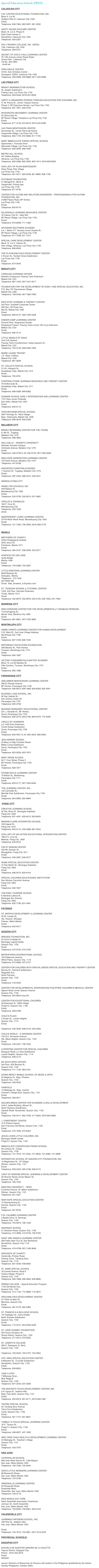 Special Education Schools (SPED)

CALOOCAN CITY

E.M. CASTRO EDUCATIONAL FOUNDATION, INC.
Block 5, Lot 30
Soldiers Hills III, Caloocan City 1400
Email: emcefinc@yahoo.com
Telephone: 936-7064; 962-5591; 961-5592

HAPPY HOUSE EDUCARE CENTER
Block 18, Lot 9, Phase III
Dela Costa Homes II,
Novaliches, Caloocan City 1400
Telephone: 920-2257

HOLY ROSARY COLLEGE, INC. (SPED)
Tala, Caloocan City 1400
Telephone: 939-5721

SECRET OF GOD’S CHILD LEARNING CENTER
76 12th Avenue corner Rosal Street 
Grace Park , Caloocan City
Tel No. 363-4892 
. email ad. sgc_sped_learningcenter@yahoo.com

ZION CIRCLE CENTER
418 B. Zion Christian Center
Gracepark, EDSA, Caloocan City 1403
Telephone: 359-0266; 293-9686; 0917-320-9996

LAS PINAS CITY

BRIGHT MORNING STAR SCHOOL
St. Joseph Subdivision
Pulang Lupa, Las Pinas City 1740
Telephone: 829-9456; 0919-537-8529

HAPPY & ORGANIZED PERSON THROUGH EDUCATION FOR CHILDREN, INC.
41 M. Ponce St., corner Tropical Avenue
Phase V, BF Executive Homes, Las Pinas City 1740
Telephone: 801-7901; 632-3750

INTEGRATED MOVEMENT LEARNING CENTER
33 Gloria Diaz St.,
BF Resort Village, Pamplona Las Pinas City 1740
Email: otc_grrotrp@yahoo.com
Telephone: 871-2133; 874-8216; 0919-345-5290

LAS PINAS MONTESSORI CENTER
Gumamela St., corner Dama de Noche
Vergonville Village, Las Pinas City 1740
Telephone: 800-1725; 872-5808; 817-1725

MARY IMMACULATE PARISH SPECIAL SCHOOL
Agrohomes I, Avocado Drive
Moonwalk Village, Las Pinas City 1740
Telephone: 805-5080; 806-4046

METRO HILL SCHOOL
421 Editha Building
Almanza, Las Pinas City 1740
Telephone: 805-2068; 802-2550; 800-1914; 0919-629-8329

OUR LADY OF PILAR MONTESSORI
Silver Road, Pilar Village
Las Pinas City 1740
Telephone: 801-0071; 800-6768; 801-8685; 806-1736

PATUBAES FOUNDATION
21 Marigold St., Block 6,
Vergonville, Pulang lupa
Las Pinas City 1740
Telephone: 871-9740

CENTER FOR AUTISM AND RELATION DISORDERS – PROFESSIONALS FOR AUTISM FOUNDATION, INC.
A-898 Palace Road, BF Homes
Las Pinas City 1740
Email: card_phils@yahoo.com
Telephone: 820-8719

SILVERDALE LEARNING RESOURCE CENTER
18 Vatican City Dr., Italia 500
BF Resort Village, Las Pinas City 1740
Email: sehsi_f@yahoo.com
Telephone: 873-8296; 711-1028

SKYWORD SOUTHERN ACADEMY
Lot 1, Block 5 P. Venezia corner Ozaeta St.,
BF Resort Village, Las Pinas City 1740
Telephone: 871-7058; 871-1014

SPECIAL CARE DEVELOPMENT CENTER
Block 10, Lot 3, Calmon St.,
Pilar Village, Almanza, Las Pinas City 1740
Telephone: 806-8334

THE PLAYROOM CHILD DEVELOPMENT CENTER
5 Durian St., Verdant Acres Subdivision
Las Pinas City 1740
Email: joycaluag@vodatel.com
Telephone: 874-5540

MAKATI CITY

CAROLINA LEARNING CENTER
Nutrition Compound, Pasong Tamo Extension
Makati City 1231
Telephone: 887-1042; 0917-541-5317

FOUNDATION FOR THE DEVELOPMENT OF EARLY AND SPECIAL EDUCATION, INC.
P.O. Box 797 Dasmarinas Village
Makati City 1200
Telephone: 728-0436; 0917-899-7990
http://www.fdsei.org

KIDS STOP LEARNING & THERAPY CENTER
3rd Floor, Goodwill Corporate Center
393 Sen. Gil Puyat Ave.,
Bel-Air, Makati City 1200
Email: kidstop_daycarcenter@yahoo.com; cerrazo@yahoo.com
Telephone: 899-9147; 0927-335-5208

KINDER CAMP LEARNING CENTER
Ground Floor, Kingswood Arcade
Kingswood Towers, Pasong Tamo corner Vito Cruz Extension
Makati City 1231
Email: aslcalanog@yahoo.com
Telephone: 890-3115

LITTLE ANGELS OF ISAAC
Unit 218 Cityland
Pasong Tamo Condominium, Kalye Istasyon St.,
Makati City 1231
Telephone: 752-0129; 0920-893-7964

MARIE LOUISE TRICHET
J.P. Rizal, O Block,
Makati City 1200
Telephone: 881-5628

ST. COLLETA SPECIAL SCHOOL
2118 L-Antipolo St.,
Guadalupe Viejo, Makati City 1212
Email: mendezremie@yahoo.com
Telephone: 750-6761

STEPPING STONE LEARNING RESOURCE AND THERAPY CENTER
7419 Bernardo St.,
Guadalupe Viejo, Makati City 1211
Email: stepping.stone@usa.net; dchfi@stepping-stone.org
Telephone: 896-0269; 899-8383

SUNRISE SCHOOL EARLY INTERVENTION AND LEARNING CENTER
1701 Dian corner Finlandia
San Isidro, Makati City 1234
Email: sunriseearlyintervention@yahoo.com
Telephone: 845-3113

TEACHER-MOM SPECIAL SCHOOL
9007 Hormiga St., Rizal Village
Brgy. Valenzuela, Makati City 1208
Telephone: 899-3678; 832-0436

MALABON CITY

BRIGHT BEGINNING CENTER FOR THE YOUNG
6, 6th St., Tugatog,
Malabon City 1470
Telephone: 288-4823

DELA SALLE – ARANETA UNIVERSITY
Salvador Araneta Campus
Victoneta Avenue, Malabon City 1470
Email: judithrda@yahoo.com
Telephone: 330-9128 to 33; 330-9125; 0917-833-2629

NEW HOPE GENERATION LEARNING CENTER
105 Rizal Avenue, Malabon City 1470
Telephone: 447-8189

NAZARITES CHRISTIAN ACADEMY
1 Casmiro St., Tugatog, Malabon City 1470
Email: cygcomml@mozcom.com
Telephone: 287-2454; 288-4913; 448-4247

MANDALUYONG CITY

ANGELI DEI SCHOOLS, INC.
449 Malaya St,
Mandaluyong City 1550
Email: ridephil@edsamail.com.ph
Telephone: 532-5795; 532-6315; 531-3082

CIRCLES & TRIANGLES  
160 P. Cruz St.,
Mandaluyong City
Telephone: 535-1226
email: circlestriangles@yahoo.com

INDEPENDENT LIVING LEARNING CENTER
575-B Wack Wack Road, Mandaluyong City 1550
Email: illcphilippines@yahoo.com
Telephone: 721-7405; 726-3560; 0916-383-4776
http://www.illcphilippines.com

MANILA

BROTHERS OF CHARITY
Ortho-Pedagogical Institute
2002 Jesus St.,
Pandacan, Manila 1011
Email: frajoel@eastern.com.ph
Telephone: 564-0197; 338-5499; 522-2571

HOSPICIO DE SAN JOSE
Ayala Bridge
Manila 1099
Email: c_evidente@yahoo.com ; sklhsj@compass.com.ph
Telephone: 734-2366; 734-2367

LITTLE EINSTEINS LEARNING CENTER
853A Batanes St., 
Sampaloc, Manila
Telephone:  415-7543
09179061783
Email:  little_einsteins_lc@yahoo.com

ST. TEODORA SCHOOL & TUTORIAL CENTER
1425, 3rd Floor, Sanchez Extension
Tondo, Manila 1013
Email: chuabio@pacific.net.ph
Telephone: 252-8972; 252-8976; 252-2195; 252-7953; 251-7950

MARIKINA CITY

NEW HORIZONS CENTER FOR THE DEVELOPMENTALLY DISABLED PERSONS
118 Kamagong St.,
Monte Vista, Marikina City 1800
Email: mechit@hotmail.com
Telephone: 681-9801; 0917-522-3663

MUNTINLUPA CITY

ANIMA CHRISTI LEARNING CENTER FOR HUMAN DEVELOPMENT
5 St. Mark St., San Jose Village Alabang
Muntinlupa City 1780
Email: anima@itextron.com
Telephone: 807-4169; 809-7445

BIRTHRIGHT EDUCATORS FOUNDATION
348 Beverly St., Park Homes
Tunasan, Muntinlupa City 1770
Email: birtrght@yahoo.com
Telephone: 850-1987

VICTORY FUNDAMENTALS BAPTIST ACADEMY
Block 13, Lot 64 Marikka St.,
Villa Carolina, Tunasan, Muntinlupa City 1770
Email: anima@itextron.com
Telephone: 850-1986

PARANAQUE CITY

ANN ARBOR MONTESSORI LEARNING CENTER
390 El Grande Avenue,
BF Homes, Paranaque City 1720
Telephone: 826-6972; 829-1860; 826-6028; 825-0591

BLESSED LUISA SCHOOL, INC.
90 San Gabriel St.,
San Antonio Valley XII
Paranaque City 1707
Telephone: 825-2736

BLESSED MARGARET EDUCATIONAL CENTER
221 J. Elizalde St., BF Homes,
Sucat, Paranaque City 1720
Telephone: 800-5273; 825-2736; 809-5479; 772-5406

CIRCLE OF LEARNERS
Lot 1402 Extra Extension
Fourth Estate Subdivision
Sucat, Paranaque City 1700
Email: ica_manila@yahoo.com
Telephone: 820-4521 to 24; 820-4523; 828-0358

JESU-MARIAE SCHOOL
23 Mary of Help Christian Street
Better Living Subdivision
Sucat, Paranaque City 1700
Email: mgjms@pldtdsl.net
Telephone: 823-9226; 823-7875

MARY RIDGE SCHOOL
64 F. Cruz Street, Phase 3
BF Homes, Paranaque City 1720
Email: esmatias@yahoo.com
Telephone: 829-1871

STONECASTLE LEARNING CENTER
19 Britian St., Betterliving
Paranaque City 1711
Email: bootsmunoz18@yahoo.com; stonecastle19@yahoo.com; mitch_munoz@abs.pinoycentral.com
Telephone: 823-0177; 0917-824-6440

THE LEARNING CENTER, INC.
134 Carmelite St.,
Merville Park Subdivision, Paranaque City 1700
Email: tlcinc75@yahoo.com
Telephone: 824-9962; 824-9964

 PASIG CITY

CREATIVE LEARNING SCHOOL
52 Sta. Rosa St., Barangay Kapitolyo
Pasig City 1603
Telephone: 631-4401; 633-8412; 633-8425

MARIAM CLAIRE INTEGRATED SCHOOL
106 Hawaii St.,
Pasig City 1612
Telephone: 645-3174; 240-0366; 681-3244

OUR LADY OF SALVATION EDUCATIONAL INTEGRATION CENTER
166 D A. Luna St.,
Malinao, Pasig City ,1600
Telephone: 643-5516

PAX ET BONUM CENTER
534 ML Quezon St.,
Manggahan, Pasig City 1611
Email: korbelle5176@yahoo.com
Telephone: 646-2387; 646-5277

SHINE SPECIAL EDUCATION CENTER
15 San Martin St., Barangay Kapitolyo
Pasig City 1603
Email: admin@shineintervention.com
Telephone: 636-0574; 620-6154

SPECIAL CHILDREN EDUCATIONAL INSTITUTION
San Nicolas Caruncho Avenue,
Pasig City 1600
Email: getbidm@yahoo.com
Telephone: 640-7847

THE EARLY SUNRISE SCHOOL
6 General Lukban St.,
Barangay San Antonio,
Pasig City 1603
Telephone: 632-7790; 631-3491

PATEROS

ST. MARTHA DEVELOPMENT & LEARNING CENTER
42 M. Lozada St.,
Sta. Rosario, Silangan
Pateros, Metro Manila
Email: yukari_dc@yahoo.com
Telephone: 642-5317

QUEZON CITY

BRIDGES FOUNDATION, INC.
22 Scout Limbaga St.,
Barangay Laging Handa,
Quezon City, 1103
Email: bridgelinks@tri-isys.com; lrr@pldtdsl.net
Telephone: 372-0752; 372-0753

BRITESPARKS INTERNATIONAL SCHOOL
100 Katipunan Avenue,
White Plains, Quezon City, 1110
Telephone: 912-0669; 437-2747

CENTER FOR CHILDREN WITH SPECIAL NEEDS SPECIAL EDUCATION AND THERAPY CENTER
Burney St., Fairmont Subdivision,
Regalado Ave.,
North Fairview ,
Quezon City, 1103
Email: cdis_ccsn@yahoo.ca
Telephone: 418-2046

CENTER FOR DEVELOPMENTAL INTERVENTION PHILIPPINE CHILDREN’S MEDICAL CENTER
Agham Road corner Quezon Avenue
Quezon City, 1100
Telephone: 924-6604 local 26

CENTER FOR EXCEPTIONAL CHILDREN
30 Branches St., GSIS Village
Project 8, Quezon City, 1103
Email: foamijares@gmail.com
Telephone: 928-0768

CHILD’S PLACE
4 Scaler St., Loyola Heights
Quezon City, 1114
Email: mjoy@csi.com.ph
http://www.mi-childsplace.com.ph
Telephone: 433-4949; 928-0143; 433-4948

CHILD’S WORLD – A GROWING CENTER
732 N.S. Amoranto Avenue,
Sta. Mesa Heights, Quezon City, 1100
Email: colf@philonline.com
Telephone: 726-3431; 726-7022

CUPERTINO CENTER FOR SPECIAL CHILDREN
Mangyan Road, La Vista Subdivision
Loyola Heights, Quezon City, 1114
Telephone: 928-4115

DE NOVO SPED CENTER
3rd Floor, 920 Banaue St.,
Quezon City, 1100
Telephone: 411-1130; 363-4181

DIVINE MERCY MOBILE SCHOOL OF MUSIC & ARTS
22 Maginoo St., Brgy. Pinahan
Quezon City, 1102
Telephone: 433-5552

FAIRFIELD
15 Matiyaga St., Brgy. Central
Teacher’s Village East, Quezon City, 1101
Email: fsi@tri-isys.com
Telephone: 926-5911

GOLDEN MINDS CENTER FOR ACADEMIC & SKILLS DEVELOPMENT
Unit K, Isabel Building, Mozart St.,
North Olympus Subdivision,
Zabarte Road, Novaliches, Quezon City, 1123
Email: psizero1208@yahoo.com
Telephone: 433-0417; 962-4189; 417-0902; 0919-623-9992

J. CHRISTMONT CENTER
15 E Pitinimi Interior,
San Francisco Del Monte, Quezon City, 1105
Email: chamberschoallen@hotmail.com
Telephone: 375-1830; 374-6454

JESUS LOVES LITTLE CHILDREN, INC.
Barangay Health Center
Project 3, Quezon City, 1102

IMMACULATE CONCEPCION PARISH SCHOOL
39 Lantana St., Cubao
Quezon City, 1109
Telephone: 721-7910; 721-4032; 721-6633; 721-8382; 721-6899

INTEGRATIVE SCHOOL OF QUEZON CITY FOUNDATION, INC.
12 Maginhawa St., UP Village
Diliman, Quezon City, 1101
Email: headway_school@yahoo.com
Telephone: 929-4242; 925-5196; 926-9174

LIGHT OF WISDOM SPECIAL LEARNING & DEVELOPMENT CENTER
35 Nicanor Roxas corner Mayon St.,
Quezon City, 1100
Telephone: 783-7422

NEW ERA UNIVERSITY – SPED
9 Central Avenue, St. Milton Subdivision
Diliman, Quezon City, 1101
Telephone: 921-4221

NEW HOPE SPECIAL EDUCATION CENTER
14 Kasing-kasing St.,
Kamias, Quezon City, 1102
Email: nehopesped_center@yahoo.com
Telephone: 921-8758

P.M. CALAMBA LEARNING CENTER
2 Balete Drive, N. Domingo
Quezon City, 1100
Telephone: 725-9970; 726-1549

RADIANCE SCHOOL
21 Santolan Road, Quezon City, 1100
Telephone: 412-4696; 415-6746; 726-9728

SAINT AND ANGELS LEARNING CENTER
306 Pablo dela Cruz St.,San Bartolome
Novaliches, Quezon City 1118
Email: saintsandangels_school2001@yahoo.com
Telephone: 419-4798; 0917-246-3646

SERVANTS OF CHARITY
Centerville, Pinkian Road,
Pasong Tamo, Tandang Sora
Quezon City, 1116
Telephone: 931-5549; 456-8550

ST. ANNE SPECIAL SCHOOL
18 Carmel Avenue, Road 5
Teresa Village, Project 6
Quezon City, 1100
Telephone: 926-1868; 926-2964; 926-8896

SIENNA COLLEGE – Special Education Program
1105 Del Monte Ave.,
Quezon City, 1100
Telephone: 414-1155; 712-3668; 712-3672

SPECIABILITIES DEVELOPMENT CENTER
217 Biak na Bato St.,
Manresa, Quezon City
Email: speciabilities@yahoo.com
Telephone: 361-9178; 364-3460

ST. FRANCIS K-6 INCLUSIVE SCHOOL
137 Kapiligan St., Dona Imelda
North Araneta Subdivision
Quezon City, 1100
Email: sfadcci@hotmail.com; sfs_vsap@hotmail.com
Telephone: 712-3731; 0918-926-5239

ST. JOHN VIANNEY FOUNDATION
252 Scout Chuatoco St.,
Roxas District, Quezon City, 1103
Telephone: 371-4913; 373-5220

ST. JOSEPH’S COLLEGE
295 E. Rodriguez Sr. Blvd.,
Quezon City, 1100
http://www.sjcqc.edu.ph
Telephone: 723-0223; 725-5197; 722-5563

STO. NINO SPECIAL EDUCATION CENTER
8 Mamerto St., Cruzville Subdivision
Novaliches, Quezon City, 1123
Email: joy_aga8@yahoo.com
Telephone: 939-8923

TAKE A STEP
7 Milkyway Drive.,
Blue Ridge B
Quezon City, 1109
Telephone: 647-2243; 437-0308

THE MASTER’S TOUCH DEVELOPMENT CENTER, INC.
3-A Ligaya St., Isadora Hills,
Brgy. Holy Spirit, Quezon City, 1127
Email: mtdcqc@yahoo.com
Telephone: 952-6375; 951-8171; 0919-358-7387

TINYBIG SPECIAL SCHOOL
55 Tandang Sora Avenue
Tierra Pura Subdivision,
Culiat, Quezon City, 1128
Email: tinybigsped@yahoo.com
Telephone: 951-7127; 931-9841

TUMBLE ‘N TOUCH SPECIAL LEARNING CENTER
16 P. Tecson St.,
Project 4, Quezon City, 1109
Email: jeffrey.tanchanco@cemex.com.ph
Telephone: 438-8327; 437-1839

WEE CARE CHILD HEALTH & DEVELOPMENT LEARNING CENTER
44 Malingap St., Teacher’s Village
Quezon City, 1101
Email: reginacailao@yahoo.com
Telephone: 433-7370

SAN JUAN

CATERPILLAR SCHOOL
628 Jose Abad Santos St., Little Baguio
San Juan, Metro Manila 1500
Telephone: 726-7206; 725-2645

GOD’S LITTLE WONDERS LEARNING CENTER
88 Blumentrit Street
San Juan, Metro Manila 1500
Telephone: 724-3169

GREENHILLS LEARNING CENTER
20 Roosevelt Street
Greenhills West,
Greenhills, San Juan, Metro Manila 1500
Telephone: 726-3718

KIDS WORLD DAY CARE
North Greenhills Association Clubhouse
Johnson St., North Greenhills
San Juan, Metro Manila 1502
Telephone: 726-6563; 726-6561; 840-2123

VALENZUELA CITY

LEARNING PARTNERS SCHOOL, INC.
189 Pilar St., Addition Hills
San Juan, Metro Manila 1500
http://www.lpsi.org
Email: lpsi@I-manila.com.ph ; jojonep@yahoo.com
Telephone: 725-7610; 722-0801; 0917-813-2078

PROVINCIAL SCHOOLS:

DAGUPAN CITY

ESCUELA DE NUESTRA SENORA DE LA SALETTE
Tapuac District, Dagupan City
Phone:  (075) 522-3279Email:  webmaster@lasalette-online.net
Website: www.lasalette-online.net
source: Directory of Resources for Persons with Autism in the Philippines (published by the Autism Society Philippines, October 2005)