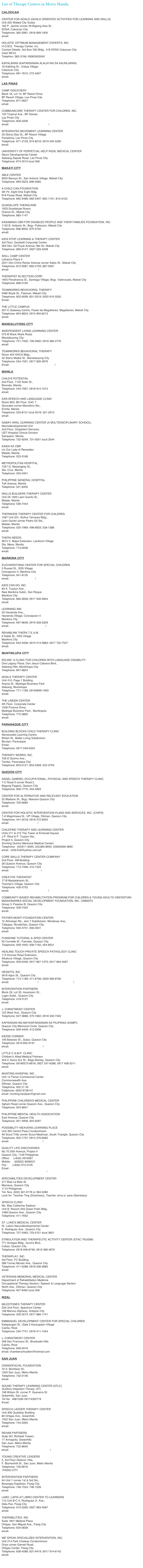 List of Therapy Centers in Metro Manila:

CALOOCAN

CENTER FOR GOALS (GOALS ORIENTED ACTIVITIES FOR LEARNING AND SKILLS)
Unit 202 Walled City Suites
162 P. Jacinto corner 39 Biglang Awa St.,
EDSA, Caloocan City
Telephone: 362-5981; 0916 669-1900
email: center_for_goals@yahoo.com

HOLISTIC OPTIMUM MANAGEMENT EXPERTS, INC.
H.O.M.E. Therapy Center, Inc.Contact Details: 3rd floor D&I Bldg., 419 EDSA Caloocan City 
(near MCU)Telephon: 362-3156; 09063503040 

KAPALARAN (KAPANSANAN ALALAYAN SA KAUNLARAN)
16 Kabiling St., Urduja Village
Caloocan City
Telephone: 961-7615; 272-5407
email: nilo0276@yahoo.com
 
LAS PINAS

CAMP DISCOVERY
Block 18, Lot 14, BF Resort Drive
BF Resort Village, Las Pinas City
Telephone: 871-0827
email: joji_1211@yahoo.com

COMMUNICARE THERAPY CENTER FOR CHILDREN, INC.
125 Tropical Ave., BF Homes
Las Pinas City
Telephone: 826-2206
email: communicare_tcc@yahoo.com / Deograciascommunicare_tcc@yahoo.com

INTEGRATED MOVEMENT LEARNING CENTER
33 Gloria Diaz St., BF Resort Village
Pamplona, Las Pinas City
Telephone: 871-2133; 874-8216; 0919 345-5290
email: otc_grrotrp@yahoo.com

UNIVERSITY OF PERPETUAL HELP RIZAL MEDICAL CENTER
Neuro Developmental Center
Alabang-Zapote Road, Las Pinas City
Telephone: 874-2515 local 306

MAKATI CITY

ABLE CENTER
9055 Banuyo St., San Antonio Village, Makati City
Telephone: 895-5523; 896-0565 

A CHILD CAN FOUNDATION
4th Flr, Eight One Eight Bldg.
818 Pasay Road, Makati City
Telephone: 892-2486; 892-2497; 892-1191; 810-3123 

GUADALUPE THERACARE
1923 Guadalupe Nuevo
Orence St., Makati City
Telephone: 883-1147

KASAMAKA CBR FOR DISABLED PEOPLE AND THEIR FAMILIES FOUNDATION, INC.
1132 B. Antipolo St., Brgy. Poblacion, Makati City
Telephone: 896-8952; 870-5750
email: kasamakacbr@edsamail.com

KIDS STOP LEARNING & THERAPY CENTER
3rd Floor, Goodwill Corporate Center
393 Sen. Gil Puyat Avenue, Bel Air, Makati City
Telephone: 899-9147; 0927-335-5208

SKILL CAMP CENTER
Lafuerza Plaza II
2241 Don Chino Roces Avenue corner Sabio St., Makati City
Telephone: 812-5087; 893-4733; 887-0567
email: skillcamp@yahoo.com / emzlegaspi@yahoo.com

THERAPIST IN SECTION CORP.
1655 Penafrancia St., Santiago Village, Brgy. Valenzuela, Makati City
Telephone: 896-5195

TEAMWORKS BEHAVIORAL THERAPY
5480 Boyle St., Palanan, Makati City
Telephone: 832-9099; 831-3319; 0920 910-3320
Email: teamworks_behavioral@yahoo.com; rod_teamwork@yahoo.com

THE LITTLE CAMPUS
207-C Gateway Centre, Paseo de Magallanes, Magallanes, Makati City
Telephone: 854-8624; 0915 994-6213
email: thelittlecampus@yahoo.com

MANDALUYONG CITY

INDEPENDENT LIVING LEARNING CENTER
575-B Wack Wack Road,
Mandaluyong City
Telephone: 721-7405; 726-3560; 0916 383-4776
email: illcphilippines@yahoo.com

TEAMWORKS BEHAVIORAL THERAPY
Room 404 HHCA Bldg.,
42 Sierra Madre St., Mandaluyong City
Telephone: 534-1591; 0917 826-3976
Email: teamworks_behavioral@yahoo.com / rod_teamwork@yahoo.com

MANILA

CHILD'S POTENTIAL
2nd Floor, 1125 Soler St.,
Binondo, Manila
Telephone: 245-7067; 0918 914-1912
email: CCPotentials@yahoo.com

EAR-SPEECH AND LANGUAGE CLINIC
Room 803, 8th Floor, EAC 7
Gonzales corner Marcelino Sts.,
Ermita, Manila
Telephone: 523-8131 local 5016; 521-2910
email: iccarlo@yahoo.com

GABAY-ARAL LEARNING CENTER (A MULTIDISCIPLINARY SCHOOL)
Neurodevelopmental Unit
2nd Floor, Outpatient Services,
UST Hospital Clinical Division
Sampaloc, Manila
Telephone: 732-9294; 731-0001 local 2544

KAISA KA CBR
c/o Our Lady of Remedies
Malate, Manila
Telephone: 523-3168

METROPOLITAN HOSPITAL
1357 G. Masangkay St.,
Sta. Cruz, Manila
Telephone: 255-0401

PHILIPPINE GENERAL HOSPITAL
Taft Avenue, Manila
Telephone: 521-8450

SKILLS BUILDERS THERAPY CENTER
Unit 2A 1820 Leon Guinto St.,
Malate, Manila
Telephone: 536-7444
email: ayapotrp@yahoo.com

THERAKIDS THERAPY CENTER FOR CHILDREN
1567 Unit 201, Rufina Terraces Bldg.,
Leon Guinto corner Pedro Gil Sts.,
Malate, Manila
Telephone: 530-1969; 498-8933; 528-1388
email: therakidscenter@yahoo.com

THERA NEEDS
3615 V. Mapa Extension, Landcom Village
Sta. Mesa, Manila
Telephone: 713-0036
email: thera_needs@yahoo.com

MARIKINA CITY

EUCHARISTIANA CENTER FOR SPECIAL CHILDREN
5 Russet St., SSS Village
Concepcion II, Marikina City
Telephone: 941-8135
email: niral17@yahoo.com / ec_1986@yahoo.com

KIDS CAN DO, INC.
83 A. Tuazon Ave.,
New Marikina Subd., San Roque
Marikina City
Telephone: 682-2656; 0917 539-2804
email: kidscando_inc@yahoo.com

LEARNING INN
23 Hacienda Ave.,
Hacienda Village, Concepcion II
Marikina City
Telephone: 997-6646; 0919 528-2309
email: learning_inn@edsamail.com / mariacristinagapasin@yahoo.com

REHABLINK THERA T.E.A.M.
6 Sable St., SSS Village
Marikina City
Telephone: 642-4338; 0919 213-5883; 0917 732-7527
email: rehablink_smjr@yahoo.com

MUNTINLUPA CITY

EDLINK: A CLINIC FOR CHILDREN WITH LANGUAGE DISABILITY
One Legacy Place, Don Jesus Cabaros Blvd.,
Alabang Hills, Muntinlupa City
Telephone: 807-6824

GOALS THERAPY CENTER
Unit 410, Page 1 Building
Acacia St., Madrigal Business Park
Alabang, Muntinlupa
Telephone: 771-1189; 09190699-1900
email: center_for_goals@yahoo.com

THE LINDEN CENTER
4th Floor, Corporate Center
1506 Finance Drive,
Madrigal Business Park , Muntinpula
Telephone: 772-3865
email: belle_ot@hotmail.com

PARANAQUE CITY

BUILDING BLOCKS CHILD THERAPY CLINICStonecastle Learning Centre, 
Britain St., Better Living Subdivision
Bicutan, ParanaqueEmail:buildingblocks.ctc@gmail.comTelephone: 0917-549-0324
THERAPY WORKS, INC.
726-D Quirino Ave.,
Tambo, Paranaque City
Telephone: 853-0121; 853-0358; 522-3759

QUEZON CITY

ANGEL GABRIEL OCCUPATIONAL, PHYSICAL AND SPEECH THERAPY CLINIC
7-C Road 9 corner Road 2,
Bagong Pagasa, Quezon City
Telephone: 926-7770; 453-5993

CENTER FOR ALTERNATIVE AND RELEVANT EDUCATION
22 Madison St., Brgy. Mariana Quezon City
Telephone: 700-9669
email: careinc_02@yahoo.com

CENTER FOR HOLISTIC INTERVENTION PLANS AND SERVICES, INC. (CHIPS)
7-A Maginhawa St., UP Village, Diliman, Quezon City
Telephone: 441-5018; 0918 472-6925
email: chips_qc@yahoo.com / chips_qc@yahoo.com.ph

CHILDFIND THERAPY AND LEARNING CENTER
Units 211 & 212 The Tower at Emerald Square
J.P. Rizal & P. Tuazon Sts.,
Project 4, Quezon City
(fronting Quirino Memorial Medical Center)
Telephone:  (02)911-3095; (02)385-8955; (0926)656-3890
email:  child.find@yahoo.com.ph

CORE SKILLS THERAPY CENTER COMPANY
2nd Floor, AM Building
28 Quezon Avenue, Quezon City
Telephone: 712-7496; 410-1525
email: core_skills@hotmail.com / core.skills@gmail.com

CREATIVE THERAPIST
17-B Maalalahanin St.,
Teacher's Village, Quezon City
Telephone: 426-5752
email: creative_therapies@lycos.com / nikki.vj@gmail.com

COMMUNITY-BASED REHABILITATION PROGRAM FOR CHILDREN & YOUNG ADULTS VINCENTIAN MISSIONARIES SOCIAL DEVELOPMENT FOUNDATION, INC. (VMSDFI)
Group 3, Payatas B, Quezon City
Telephone: 428-7425
email: credo@eudoramail.com

FATHER MONTI FOUNDATION CENTER
10 Alimango Rd., Jem 7 Subdivision, Mindanao Ave.,
Talipapa, Novaliches, Quezon City
Telephone: 930-4751; 930-2041
email: rcdbhoy@yahoo.com

FUNSHINE TUTORIAL & SPED CENTER
50 Corvette St., Fairview, Quezon City
Telephone: 939-1840; 939-7192; 454-8531
 
HEALING TOUCH PRIVATE SPEECH PATHOLOGY CLINIC
113 Anonas Road Extension,
Sikatuna Village, Quezon City
Telephone: 929-0456; 0917 897-1375; 0917 894-4087
email: healingtouch_ph@yahoo.com
 
HEIGHTS, INC.
26-B Agno St., Quezon City
Telephone: 712-1189; 411-8736; 0920 906-8760
email: heights@pldtvibe.com / genevieve.gaw@up.edu.ph / andi_gaw@yahoo.com
 
INTERVENTION PARTNERS
Block 29, Lot 20, Ascension St.,
Lagro Subd., Quezon City
Telephone: 418-5137
email: intervention_partners@yahoo.com
 
J. CHRISTMONT CENTER
122 West Ave., Quezon City
Telephone: 927-3686; 375-1830; 0918 530-7402
 
KAPISANAN NG MAYKAPANSANAN SA PILIPINAS (KAMPI)
Quezon City Memorial Circle, Quezon City
Telephone: 929-4409; 412-0506
 
KIDDIE CORNER
195 Batanes St., Galas, Quezon City
Telephone: 0919 852-9137
email: teacher_kate@yahoo.com / bert@netlink.com.ph
 
LITTLE C.A.M.P. CLINIC
Children's Allied Medical Partners
204-C Ilocos Sur St., Bago Bantay, Quezon City
Telephone: 09180573-6818; 0927 247-9288; 0917 408-2011
email: littleCAMPclinic@yahoo.com

MUNTING KAISIPAN, INC.
Unit 14 Parian Commercial Center 
Commonwealth Ave. 
Diliman, Quezon City
Telephone: 932 21 54 
Cellphone: 0922 8728141email: munting.kaisipan@gmail.com

PHILIPPINE CHILDREN'S MEDICAL CENTER
Agham Road corner Quezon Ave., Quezon City
Telephone: 924-6601
 
PHILIPPINE MENTAL HEALTH ASSOCIATION
East Avenue, Quezon City
Telephone: 921-4958; 924-9297
 
POSSIBILITY WEAVERS LEARNING PLACE
Unit 302 Centro Plaza Condominium
49 Scout Trillo corner Scout Madrinan, South Triangle, Quezon City
Telephone: 920-1737; 0915 276-6582
email: kimgeronimo@yahoo.com / possibilityweavers@yahoo.com
 
QUALITY LIFE DISCOVERIES
No.70 20th Avenue, Project 4
Quezon City, 1109 Philippines
Office:     (+632) 4916287
Mobile:     (63922) 8596221
Fax :      (+632) 913 0105
Email :     info@qualitylifediscoveries.com
http://www.qualitylifediscoveries.com/
 
SPECIABILITIES DEVELOPMENT CENTER217 Biak na Bato St.Manresa, Quezon City1115 PhilippinesTel. Nos. (632) 361-9178 or 364-3460Look for: Teacher Ting (Directress), Teacher Jona or Jane (Secretary) 

SPEECH CLINIC
Ms. Mae Catherine Sadicon
Unit B, Rooom 203 Green Palm Bldg.,
1468 Quezon Ave., Quezon City
Telephone: 411-7652
 
ST. LUKE'S MEDICAL CENTER
St. Luke's Neurodevelopmental Center
E. Rodriguez Ave., Quezon City
Telephone: 727-5463; 723-0101 local 3601
 
STIMULATION AND THERAPEUTIC ACTIVITY CENTER (STAC-TNJGMI)
771 Arcegas Bldg., Aurora Blvd.,
Cubao, Quezon City
Telephone: 0918 946-8746; 0919 389-4670
 
THERAPLAY, INC.
3rd Floor, FC Building,
288 Tomas Morato Ave., Quezon City
Telephone: 411-5288; 0918 536-5685
email: theraplay_inc@yahoo.com
 
VETERANS MEMORIAL MEDICAL CENTER
Department of Rehabilitation Medicine
Occupational Therapy Section / Speech & Language Section
North Ave., Diliman, Quezon City
Telephone: 927-6462 local 356

RIZAL
 
MILESTONES THERAPY CENTER
S24 2nd Floor, Spectrum Center
158 Marcos Highway, Antipolo City
Telephone: 250-0074; 0917 886-1741
 
EMMANUEL DEVELOPMENT CENTER FOR SPECIAL CHILDREN
Katapangan St., Gate 2 Karangalan Village
Cainta, Rizal
Telephone: 240-7741; 0918 411-1454
 
J. CHRISTMONT CENTER
448 San Francisco St., Brookside Hills
Cainta, Rizal
Telephone: 656-9416
email: chamberschoallen@hotmail.com

SAN JUAN
 
CRANIOFACIAL FOUNDATION
70 A. Bonifacio St.,
1500 San Juan, Metro Manila
Telephone: 732-0146
email: magellan@mail.upm.edu.ph

SOUND THERAPY LEARNING CENTER (STLC) 
(Auditory Integration Therapy -AIT)
198 Wilson St. corner P. Guevarra St.
Greenhills, San Juan.
Tel No : 4661528/ 09174352719
Email:  bridging2worlds@yahoo.com

SPEECH LADDER THERAPY CENTER
Unit 406 Quadstar Building
80 Ortigas Ave., Greenhills
1502 San Juan, Metro Manila
Telephone: 744-3393
email: speechladder@yahoo.com
 
REHAB PARTNERS
Suite 301 Richbelt Towers
17 Annapolis, Greenhills
San Juan, Metro Manila
Telephone: 722-6640
email: rehabpartners2000@yahoo.com / rehab@itextron.com
 
YOUNG CREATIVE LEADERS
5, 3rd Floor Glialcon Villa,
F. Blumentritt St., San Juan, Metro Manila
Telephone: 726-6616
 PASIG CITY
 
INTERVENTION PARTNERS
#4 Unit 1 corner 1st & 3rd Sts.,
Barangay Kapitolyo, Pasig City
Telephone: 746-1524; 746-1526
email: intervention_partners@yahoo.com
 
LARO, LAPIS AT LIBRO CENTER TO LEARNERS
110 Unit B-C A. Rodriguez Jr. Ave.,
Dela Paz, Pasig City
Telephone: 915-5265; 0927 963-4587
email: larolapislibro@yahoo.com
 
THERABILITIES, INC.
Suite 1801 Medical Plaza
Ortigas, San Miguel Ave., Pasig City
Telephone: 634-0639
email: therabilities@yahoo.com
 
WE SPEAK SPECIALIZED INTERVENTION, INC.
Unit 214 Park Chateau Condominium
Onyx corner Garnet Road,
Ortigas Center, Pasig City
Telephone: 638-4286; 631-9419; 0917 914-6142
email: we_speak@pacific.net.ph
 

